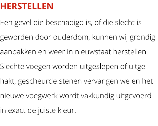 HERSTELLEN Een gevel die beschadigd is, of die slecht is geworden door ouderdom, kunnen wij grondig aanpakken en weer in nieuwstaat herstellen. Slechte voegen worden uitgeslepen of uitge-hakt, gescheurde stenen vervangen we en het nieuwe voegwerk wordt vakkundig uitgevoerd in exact de juiste kleur.